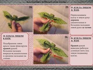 Как призвать ребёнка в свою жизнь?
© Татьяна Масленникова, 2015
24. КУКЛА ЛИЦОМ
К ВАМ.
Подобранное левое
крыло также фиксируем
правой рукой:
большим пальцем
впереди и указательным
и средним пальцами на
спинке.
25. КУКЛА ЛИЦОМ
К ВАМ.
Перекладываем
куклу в левую руку:
держим
указательным и
большим пальцами
левой руки за талию.
26. КУКЛА ЛИЦОМ
К ВАМ.
Правой рукой
выводим рабочую
длинную нить под
левую подмышку
куклы.
26.
25.24.
tetyana.ttt@gmail.com
 