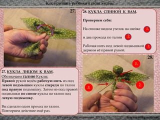 Как призвать ребёнка в свою жизнь?
© Татьяна Масленникова, 2015
28. КУКЛА СПИНОЙ К ВАМ.
Проверяем себя:
На спинке видим узелок на шейке
и два прохода по талии
Рабочая нить под левой подмышкой
держим её правой рукой.
28.
27.
27. КУКЛА ЛИЦОМ К ВАМ.
Обозначаем талию Куклы:
Правой рукой ведём рабочую нить из-под
левой подмышки куклы спереди по талии
под правую подмышку. Затем из-под правой
подмышки по спине куклы по талии под
левую подмышку.
Вы сделали один проход по талии.
Повторяем действие ещё раз.
1.
2.
3.
1.
3.
2.
tetyana.ttt@gmail.com
 