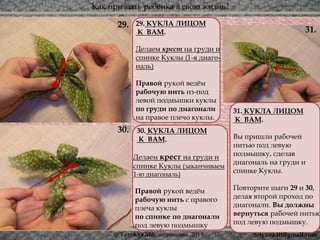 Как призвать ребёнка в свою жизнь?
© Татьяна Масленникова, 2015
30.
29. 29. КУКЛА ЛИЦОМ
К ВАМ.
Делаем крест на груди и
спинке Куклы (1-я диаго-
наль)
Правой рукой ведём
рабочую нить из-под
левой подмышки куклы
по груди по диагонали
на правое плечо куклы.
31.
30. КУКЛА ЛИЦОМ
К ВАМ.
Делаем крест на груди и
спинке Куклы (заканчиваем
1-ю диагональ)
Правой рукой ведём
рабочую нить с правого
плеча куклы
по спинке по диагонали
под левую подмышку
куклы.
31. КУКЛА ЛИЦОМ
К ВАМ.
Вы пришли рабочей
нитью под левую
подмышку, сделав
диагональ на груди и
спинке Куклы.
Повторите шаги 29 и 30,
делая второй проход по
диагонали. Вы должны
вернуться рабочей нитью
под левую подмышку.
30.
tetyana.ttt@gmail.com
 