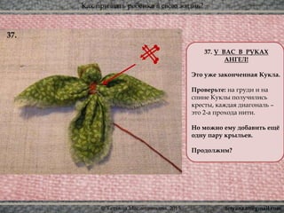 Как призвать ребёнка в свою жизнь?
© Татьяна Масленникова, 2015
37. У ВАС В РУКАХ
АНГЕЛ!
Это уже законченная Кукла.
Проверьте: на груди и на
спине Куклы получились
кресты, каждая диагональ –
это 2-а прохода нити.
Но можно ему добавить ещё
одну пару крыльев.
Продолжим?
37.
tetyana.ttt@gmail.com
 