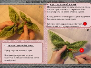Как призвать ребёнка в свою жизнь?
© Татьяна Масленникова, 2015
41. КУКЛА СПИНОЙ К ВАМ.
Куклу держим в правой руке.
Вторую пару крыльев держим
указательным и большим пальцами
левой руки.
41.
42.
42. КУКЛА СПИНОЙ К ВАМ.
Прикладываем вторую пару крыльев к спине
Ангела, при этом складка крыльев лежит
поверх креста на позвоночнике Куклы.
Куклу держим в левой руке. Крылья держим
большим пальцем левой руки.
Рабочую нить держим правой рукой.
Выводим её под правую подмышку.
1.
1.
tetyana.ttt@gmail.com
 