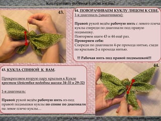 Как призвать ребёнка в свою жизнь?
© Татьяна Масленникова, 2015
44.
43.
43. КУКЛА СПИНОЙ К ВАМ.
Прикрепляем вторую пару крыльев к Кукле
крестом (действия подобны шагам 34-35 и 29-32)
1-я диагональ:
Правой рукой ведём рабочую нить из-под
правой подмышки куклы по спине по диагонали
на левое плечо куклы…
44. ПОВОРАЧИВАЕМ КУКЛУ ЛИЦОМ К СЕБЕ.
1-я диагональ (заканчиваем):
Правой рукой ведём рабочую нить с левого плеча
куклы спереди по диагонали под правую
подмышку.
Повторяем шаги 43 и 44 ещё раз.
Проверяем себя:
Спереди по диагонали 4-ре прохода нитью, сзади
по крыльям 2-а прохода нитью.
!!! Рабочая нить под правой подмышкой!!!
tetyana.ttt@gmail.com
 