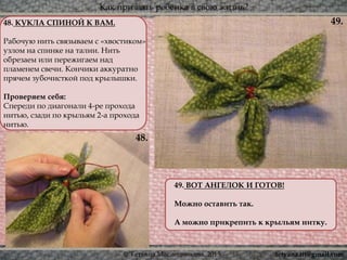 Как призвать ребёнка в свою жизнь?
© Татьяна Масленникова, 2015
48. КУКЛА СПИНОЙ К ВАМ.
Рабочую нить связываем с «хвостиком»
узлом на спинке на талии. Нить
обрезаем или пережигаем над
пламенем свечи. Кончики аккуратно
прячем зубочисткой под крылышки.
Проверяем себя:
Спереди по диагонали 4-ре прохода
нитью, сзади по крыльям 2-а прохода
нитью.
49. ВОТ АНГЕЛОК И ГОТОВ!
Можно оставить так.
А можно прикрепить к крыльям нитку.
48.
49.
tetyana.ttt@gmail.com
 