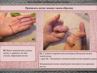 Как призвать ребёнка в свою жизнь?
© Татьяна Масленникова, 2015
Привязать нитку можно таким образом:
51. С одной стороны петли вставьте большой палец
левой руки,
с другой – большой и указательный палец правой руки.
Безымянный палец левой руки положите на середину
петли.
50. Взять нужной вам длины
нитку и завязать на ней
узелок, образовав петлю
51.
50.
tetyana.ttt@gmail.com
 
