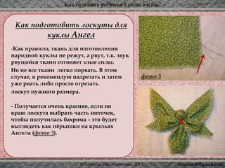 Как призвать ребёнка в свою жизнь?
© Татьяна Масленникова, 2015
Как подготовить лоскуты для
куклы Ангел
-Как правило, ткань для изготовления
народной куклы не режут, а рвут, т.к. звук
рвущейся ткани отгоняет злые силы.
Но не все ткани легко порвать. В этом
случае, я рекомендую надрезать и затем
уже рвать либо просто отрезать
лоскут нужного размера.
- Получается очень красиво, если по
краю лоскута выбрать часть ниточек,
чтобы получилась бахрома – это будет
выглядеть как пёрышки на крыльях
Ангела (фото 3).
фото 3
tetyana.ttt@gmail.com
 