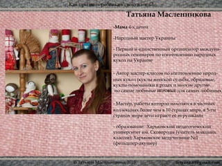 Как призвать ребёнка в свою жизнь?
© Татьяна Масленникова, 2015
Татьяна Масленникова
-Мама 4-х детей
-Народный мастер Украины
- Первый и единственный организатор междуна-
родных семинаров по изготовлению народных
кукол на Украине
- Автор мастер-классов по изготовлению народ-
ных кукол (куклы женской судьбы, обрядовые,
куклы-помощники в родах и многие другие…
но самые любимые ИГРОВЫЕ для самых любимых)
- Мастер, работы которой находятся в частных
коллекциях более чем в 10 странах мира, в 5-ти
странах мира дети играют её игрушками
- образование: Харьковский педагогический
университет им. Сковороды (учитель младших
классов); Харьковское медучилище №1
(фельдшер-акушер)
tetyana.ttt@gmail.com
 