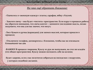 Как призвать ребёнка в свою жизнь?
© Татьяна Масленникова, 2015
На что ещё обратить внимание:
- Оденьтесь в «женскую одежду»: платье, сарафан, юбку с блузой;
- Зажгите свечу – она будет «чистить» пространство. Если вдруг в процессе работы
вы обратили внимание, что свеча коптит – запишите последнюю мысль, позже
подумаете, что она для вас значит, что несут;
-Лист бумаги и ручка (карандаш) для записи мыслей, которые пришли в
процессе;
- Отключите телефон, договоритесь с близкими, чтобы вас не отвлекали
ближайший час-два
-ВАЖНО! В процессе творения, Куклу из рук не выпускаем, на стол не кладём
(это общее пространство). Куклу можно положить себе на колени;
-Будет здорово, если у вас получится собраться на посиделки с подругами,
у которых подобное желание.
tetyana.ttt@gmail.com
 