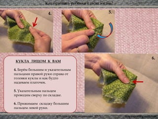 Как призвать ребёнка в свою жизнь?
© Татьяна Масленникова, 2015
КУКЛА ЛИЦОМ К ВАМ
4. Берём большим и указательным
пальцами правой руки справа от
головки куклы и как будто
надеваем платочек.
5. Указательным пальцем
проводим сверху по складке.
6. Прижимаем складку большим
пальцем левой руки.
5.
6.
4.
tetyana.ttt@gmail.com
 