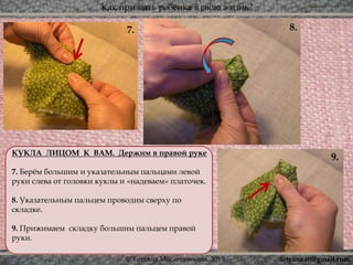 Как призвать ребёнка в свою жизнь?
© Татьяна Масленникова, 2015
7. 8.
9.КУКЛА ЛИЦОМ К ВАМ. Держим в правой руке
7. Берём большим и указательным пальцами левой
руки слева от головки куклы и «надеваем» платочек.
8. Указательным пальцем проводим сверху по
складке.
9. Прижимаем складку большим пальцем правой
руки.
tetyana.ttt@gmail.com
 