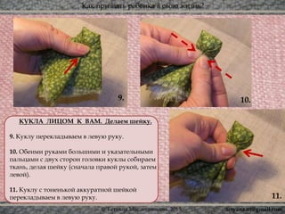 Как призвать ребёнка в свою жизнь?
© Татьяна Масленникова, 2015
9.
11.
10.
КУКЛА ЛИЦОМ К ВАМ. Делаем шейку.
9. Куклу перекладываем в левую руку.
10. Обеими руками большими и указательными
пальцами с двух сторон головки куклы собираем
ткань, делая шейку (сначала правой рукой, затем
левой).
11. Куклу с тоненькой аккуратной шейкой
перекладываем в левую руку.
tetyana.ttt@gmail.com
 