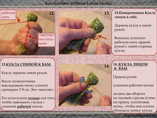Как призвать ребёнка в свою жизнь?
© Татьяна Масленникова, 2015
13.12.
14.
13.Поворачиваем Куклу
лицом к себе.
Держим куклу в левой
рукой.
Выводим длинную
рабочую нить правой
рукой с левой стороны
куклы.
12.КУКЛА СПИНОЙ К ВАМ.
Куклу держим левой рукой.
Вдоль позвоночника
выкладываем нитку длиной
примерно 7-8 см. Это «хвостик».
Его используем только для того,
чтобы завязывать узелки с
длинной рабочей нитью
14. КУКЛА ЛИЦОМ
К ВАМ.
Правой рукой
длинной рабочей нитью
делаем два оборота
по часовой стрелке (слева
на право), подтягивая
нитку, чтобы она плотно
обнимала шейку куклы.
«хвостик»
под паль-
цами
рабочая
нить
tetyana.ttt@gmail.com
 