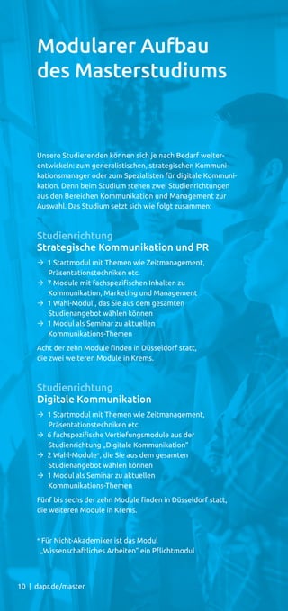 10 | dapr.de/master
Unsere Studierenden können sich je nach Bedarf weiter-
entwickeln: zum generalistischen, strategischen Kommuni-
kationsmanager oder zum Spezialisten für digitale Kommuni-
kation. Denn beim Studium stehen zwei Studienrichtungen
aus den Bereichen Kommunikation und Management zur
Auswahl. Das Studium setzt sich wie folgt zusammen:
Studienrichtung
Strategische Kommunikation und PR
Ò 1 Startmodul mit Themen wie Zeitmanagement,
Präsentationstechniken etc.
Ò 7 Module mit fachspezifischen Inhalten zu
Kommunikation, Marketing und Management
Ò 1 Wahl-Modul*
, das Sie aus dem gesamten
Studienangebot wählen können
Ò 1 Modul als Seminar zu aktuellen
Kommunikations-Themen
Acht der zehn Module finden in Düsseldorf statt,
die zwei weiteren Module in Krems.
Studienrichtung
Digitale Kommunikation
Ò 1 Startmodul mit Themen wie Zeitmanagement,
Präsentationstechniken etc.
Ò 6 fachspezifische Vertiefungsmodule aus der
Studienrichtung „Digitale Kommunikation“
Ò 2 Wahl-Module*, die Sie aus dem gesamten
Studienangebot wählen können
Ò 1 Modul als Seminar zu aktuellen
Kommunikations-Themen
Fünf bis sechs der zehn Module finden in Düsseldorf statt,
die weiteren Module in Krems.
* Für Nicht-Akademiker ist das Modul
„Wissenschaftliches Arbeiten“ ein Pﬂichtmodul
Modularer Aufbau
des Masterstudiums
 