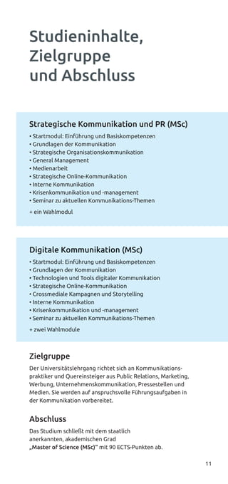 11
Strategische Kommunikation und PR (MSc)
• Startmodul: Einführung und Basiskompetenzen
• Grundlagen der Kommunikation
• Strategische Organisationskommunikation
• General Management
• Medienarbeit
• Strategische Online-Kommunikation
• Interne Kommunikation
• Krisenkommunikation und -management
• Seminar zu aktuellen Kommunikations-Themen
+ ein Wahlmodul
Digitale Kommunikation (MSc)
• Startmodul: Einführung und Basiskompetenzen
• Grundlagen der Kommunikation
• Technologien und Tools digitaler Kommunikation
• Strategische Online-Kommunikation
• Crossmediale Kampagnen und Storytelling
• Interne Kommunikation
• Krisenkommunikation und -management
• Seminar zu aktuellen Kommunikations-Themen
+ zwei Wahlmodule
Zielgruppe
Der Universitätslehrgang richtet sich an Kommunikations-
praktiker und Quereinsteiger aus Public Relations, Marketing,
Werbung, Unternehmenskommunikation, Pressestellen und
Medien. Sie werden auf anspruchsvolle Führungsaufgaben in
der Kommunikation vorbereitet.
Abschluss
Das Studium schließt mit dem staatlich
anerkannten, akademischen Grad
„Master of Science (MSc)“ mit 90 ECTS-Punkten ab.
Studieninhalte,
Zielgruppe
und Abschluss
Digitale Kommunikation (MSc)
• Startmodul: Einführung und Basiskompetenzen
• Grundlagen der Kommunikation
• Technologien und Tools digitaler Kommunikation
• Strategische Online-Kommunikation
• Crossmediale Kampagnen und Storytelling
• Interne Kommunikation
• Krisenkommunikation und -management
• Seminar zu aktuellen Kommunikations-Themen
+ zwei Wahlmodule
 
