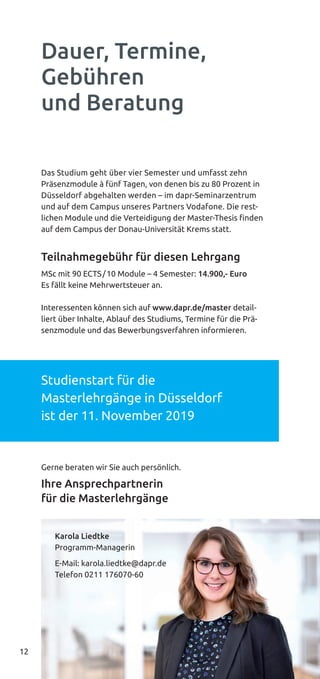 12
Das Studium geht über vier Semester und umfasst zehn
Präsenzmodule à fünf Tagen, von denen bis zu 80 Prozent in
Düsseldorf abgehalten werden – im dapr-Seminarzentrum
und auf dem Campus unseres Partners Vodafone. Die rest-
lichen Module und die Verteidigung der Master-Thesis finden
auf dem Campus der Donau-Universität Krems statt.
Teilnahmegebühr für diesen Lehrgang
MSc mit 90 ECTS/10 Module – 4 Semester: 14.900,- Euro
Es fällt keine Mehrwertsteuer an.
Interessenten können sich auf www.dapr.de/master detail-
liert über Inhalte, Ablauf des Studiums, Termine für die Prä-
senzmodule und das Bewerbungsverfahren informieren.
Studienstart für die
Masterlehrgänge in Düsseldorf
ist der 11. November 2019
Gerne beraten wir Sie auch persönlich.
Ihre Ansprechpartnerin
für die Masterlehrgänge
Dauer, Termine,
Gebühren
und Beratung
Karola Liedtke
Programm-Managerin
E-Mail: karola.liedtke@dapr.de
Telefon 0211 176070-60
 