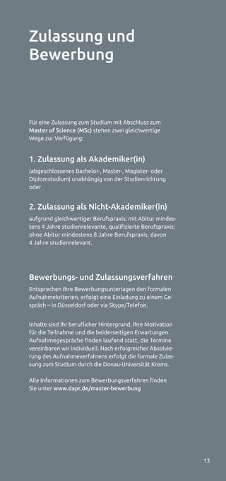 13
Für eine Zulassung zum Studium mit Abschluss zum
Master of Science (MSc) stehen zwei gleichwertige
Wege zur Verfügung:
1. Zulassung als Akademiker(in)
(abgeschlossenes Bachelor-, Master-, Magister- oder
Diplomstudium) unabhängig von der Studienrichtung
oder
2. Zulassung als Nicht-Akademiker(in)
aufgrund gleichwertiger Berufspraxis: mit Abitur mindes-
tens 4 Jahre studienrelevante, qualifizierte Berufspraxis;
ohne Abitur mindestens 8 Jahre Berufspraxis, davon
4 Jahre studienrelevant.
Bewerbungs- und Zulassungsverfahren
Entsprechen Ihre Bewerbungsunterlagen den formalen
Aufnahmekriterien, erfolgt eine Einladung zu einem Ge-
spräch – in Düsseldorf oder via Skype/Telefon.
Inhalte sind Ihr beruﬂicher Hintergrund, Ihre Motivation
für die Teilnahme und die beiderseitigen Erwartungen.
Aufnahmegespräche finden laufend statt, die Termine
vereinbaren wir individuell. Nach erfolgreicher Absolvie-
rung des Aufnahmeverfahrens erfolgt die formale Zulas-
sung zum Studium durch die Donau-Universität Krems.
Alle Informationen zum Bewerbungsverfahren finden
Sie unter www.dapr.de/master-bewerbung
Zulassung und
Bewerbung
 