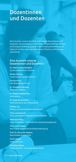 14 | dapr.de/master
Die Garanten unserer Qualität sind unsere Dozentinnen und
Dozenten. Sie kommen aus Wirtschaft, Wissenschaft und Medien
und bringen Erfahrung speziell in der Erwachsenenbildung mit.
Dadurch ist eine enge Verzahnung von Theorie und Praxis ge-
währleistet.
Eine Auswahl unserer
Dozentinnen und Dozenten:
Dr. Mathias Brandstädter,
Universitätsklinikum Aachen
Renée Hansen,
renée hansen kommunikation
Florian Klaus,
KA BrandResearch AG
Dr. Elisabeth Koblenz,
Beratung Koblenz
Dr. Stefan Kombüchen,
sk:kompany
Dr. Katja Brickwedde,
Fachhochschule des Mittelstands
Philipp Ley,
Philipp Ley Kommunikationsberatung
Timo Lommatzsch,
Timo Lommatzsch Digitale Kommunikation
Waltraud Teleu,
Teleu/Flottmann – Strategisches Markenmanagement
Marc Cyrus Vogel,
Marc Cyrus Vogel Kommunikationsberatung
Prof. Dr. Riccardo Wagner,
Macromedia Hochschule
Frank Weber,
weber.advisory
Christian Zappe,
zappe! Medien- und Social-Media-Recht
Dozentinnen
und Dozenten
 