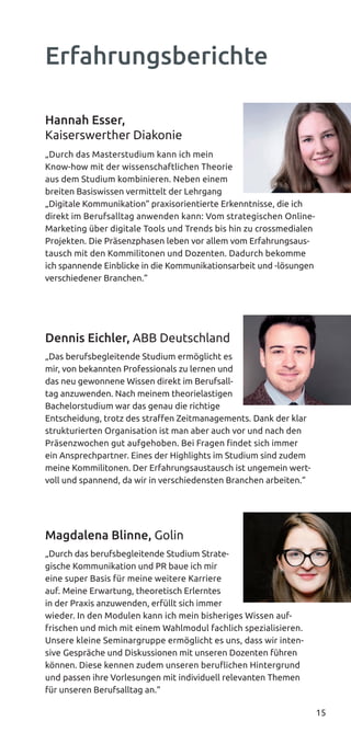 15
Hannah Esser,
Kaiserswerther Diakonie
„Durch das Masterstudium kann ich mein
Know-how mit der wissenschaftlichen Theorie
aus dem Studium kombinieren. Neben einem
breiten Basiswissen vermittelt der Lehrgang
„Digitale Kommunikation“ praxisorientierte Erkenntnisse, die ich
direkt im Berufsalltag anwenden kann: Vom strategischen Online-
Marketing über digitale Tools und Trends bis hin zu crossmedialen
Projekten. Die Präsenzphasen leben vor allem vom Erfahrungsaus-
tausch mit den Kommilitonen und Dozenten. Dadurch bekomme
ich spannende Einblicke in die Kommunikationsarbeit und -lösungen
verschiedener Branchen.“
Dennis Eichler, ABB Deutschland
„Das berufsbegleitende Studium ermöglicht es
mir, von bekannten Professionals zu lernen und
das neu gewonnene Wissen direkt im Berufsall-
tag anzuwenden. Nach meinem theorielastigen
Bachelorstudium war das genau die richtige
Entscheidung, trotz des straffen Zeitmanagements. Dank der klar
strukturierten Organisation ist man aber auch vor und nach den
Präsenzwochen gut aufgehoben. Bei Fragen findet sich immer
ein Ansprechpartner. Eines der Highlights im Studium sind zudem
meine Kommilitonen. Der Erfahrungsaustausch ist ungemein wert-
voll und spannend, da wir in verschiedensten Branchen arbeiten.“
Magdalena Blinne, Golin
„Durch das berufsbegleitende Studium Strate-
gische Kommunikation und PR baue ich mir
eine super Basis für meine weitere Karriere
auf. Meine Erwartung, theoretisch Erlerntes
in der Praxis anzuwenden, erfüllt sich immer
wieder. In den Modulen kann ich mein bisheriges Wissen auf-
frischen und mich mit einem Wahlmodul fachlich spezialisieren.
Unsere kleine Seminargruppe ermöglicht es uns, dass wir inten-
sive Gespräche und Diskussionen mit unseren Dozenten führen
können. Diese kennen zudem unseren beruﬂichen Hintergrund
und passen ihre Vorlesungen mit individuell relevanten Themen
für unseren Berufsalltag an.“
Erfahrungsberichte
 