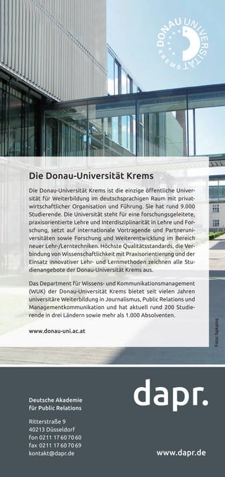 16 | dapr.de/master
Deutsche Akademie
für Public Relations
Ritterstraße 9
40213 Düsseldorf
fon 0211 17607060
fax 0211 17607069
kontakt@dapr.de www.dapr.de
Die Donau-Universität Krems
Die Donau-Universität Krems ist die einzige öffentliche Univer-
sität für Weiterbildung im deutschsprachigen Raum mit privat-
wirtschaftlicher Organisation und Führung. Sie hat rund 9.000
Studierende. Die Universität steht für eine forschungsgeleitete,
praxisorientierte Lehre und Interdisziplinarität in Lehre und For-
schung, setzt auf internationale Vortragende und Partneruni-
versitäten sowie Forschung und Weiterentwicklung im Bereich
neuer Lehr-/Lerntechniken. Höchste Qualitätsstandards, die Ver-
bindung von Wissenschaftlichkeit mit Praxisorientierung und der
Einsatz innovativer Lehr- und Lernmethoden zeichnen alle Stu-
dienangebote der Donau-Universität Krems aus.
Das Department für Wissens- und Kommunikationsmanagement
(WUK) der Donau-Universität Krems bietet seit vielen Jahren
universitäre Weiterbildung in Journalismus, Public Relations und
Managementkommunikation und hat aktuell rund 200 Studie-
rende in drei Ländern sowie mehr als 1.000 Absolventen.
www.donau-uni.ac.at
Foto:hpkainz
 