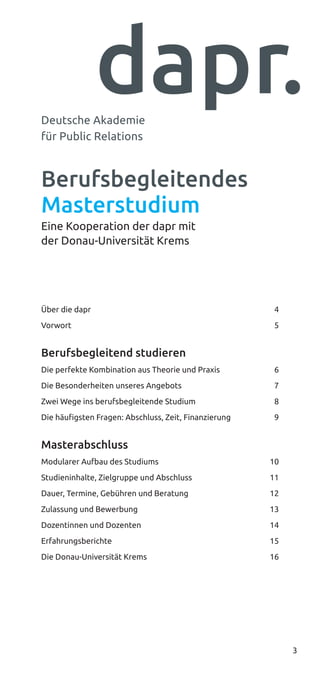 3
Berufsbegleitendes
Masterstudium
Eine Kooperation der dapr mit
der Donau-Universität Krems
Über die dapr  4
Vorwort  5
Berufsbegleitend studieren
Die perfekte Kombination aus Theorie und Praxis  6
Die Besonderheiten unseres Angebots  7
Zwei Wege ins berufsbegleitende Studium  8
Die häufigsten Fragen: Abschluss, Zeit, Finanzierung  9
Masterabschluss
Modularer Aufbau des Studiums  10
Studieninhalte, Zielgruppe und Abschluss  11
Dauer, Termine, Gebühren und Beratung  12
Zulassung und Bewerbung  13
Dozentinnen und Dozenten  14
Erfahrungsberichte  15
Die Donau-Universität Krems  16
Deutsche Akademie
für Public Relations
 