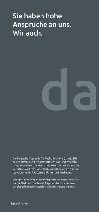 4 | dapr.de/master4 | dapr.de/master
Die Deutsche Akademie für Public Relations (dapr) zählt
zu den ältesten und renommiertesten Aus- und Weiterbil-
dungsinstituten in der deutschen Kommunikationsbranche.
Vermittelt wird praxisorientiertes und theoretisch fundier­-
tes Know-how in PR, Kommunikation und Marketing.
Seit April 2014 kooperiert die dapr mit der Donau-Universität
Krems. Dadurch konnte das Angebot der dapr um zwei
berufsbegleitende Masterlehrgänge erweitert werden.
Sie haben hohe
Ansprüche an uns.
Wir auch.
 