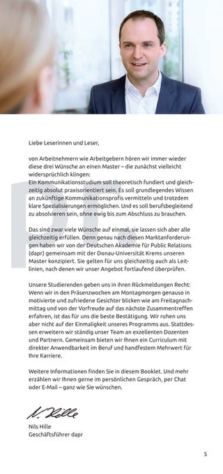 5
Liebe Leserinnen und Leser,
von Arbeitnehmern wie Arbeitgebern hören wir immer wieder
diese drei Wünsche an einen Master – die zunächst vielleicht
widersprüchlich klingen:
Ein Kommunikationsstudium soll theoretisch fundiert und gleich-
zeitig absolut praxisorientiert sein. Es soll grundlegendes Wissen
an zukünftige Kommunikationsprofis vermitteln und trotzdem
klare Spezialisierungen ermöglichen. Und es soll berufsbegleitend
zu absolvieren sein, ohne ewig bis zum Abschluss zu brauchen.
Das sind zwar viele Wünsche auf einmal, sie lassen sich aber alle
gleichzeitig erfüllen. Denn genau nach diesen Marktanforderun-
gen haben wir von der Deutschen Akademie für Public Relations
(dapr) gemeinsam mit der Donau-Universität Krems unseren
Master konzipiert. Sie gelten für uns gleichzeitig auch als Leit­
linien, nach denen wir unser Angebot fortlaufend überprüfen.
Unsere Studierenden geben uns in ihren Rückmeldungen Recht:
Wenn wir in den Präsenzwochen am Montagmorgen genauso in
motivierte und zufriedene Gesichter blicken wie am Freitagnach-
mittag und von der Vorfreude auf das nächste Zusammentreffen
erfahren, ist das für uns die beste Bestätigung. Wir ruhen uns
aber nicht auf der Einmaligkeit unseres Programms aus. Stattdes-
sen erweitern wir ständig unser Team an exzellenten Dozenten
und Partnern. Gemeinsam bieten wir Ihnen ein Curriculum mit
direkter Anwendbarkeit im Beruf und handfestem Mehrwert für
Ihre Karriere.
Weitere Informationen finden Sie in diesem Booklet. Und mehr
erzählen wir Ihnen gerne im persönlichen Gespräch, per Chat
oder E-Mail – ganz wie Sie wünschen.
Nils Hille
Geschäftsführer dapr
 