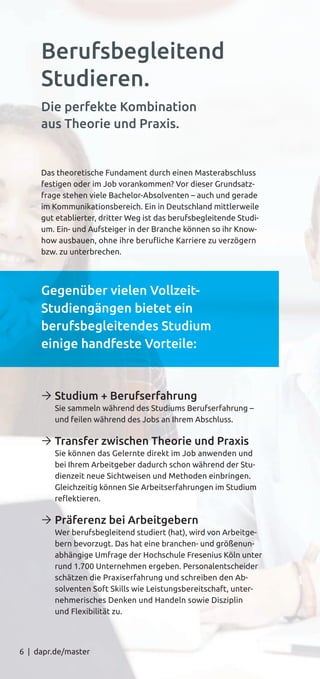 6 | dapr.de/master
Das theoretische Fundament durch einen Masterabschluss
festigen oder im Job vorankommen? Vor dieser Grundsatz-
frage stehen viele Bachelor-Absolventen – auch und gerade
im Kommunikationsbereich. Ein in Deutschland mittlerweile
gut etablierter, dritter Weg ist das berufsbegleitende Studi-
um. Ein- und Aufsteiger in der Branche können so ihr Know-
how ausbauen, ohne ihre beruﬂiche Karriere zu verzögern
bzw. zu unterbrechen.
Gegenüber vielen Vollzeit-
Studiengängen bietet ein
berufsbegleitendes Studium
einige handfeste Vorteile:
Ò Studium + Berufserfahrung
Sie sammeln während des Studiums Berufserfahrung –
und feilen während des Jobs an Ihrem Abschluss.
Ò Transfer zwischen Theorie und Praxis
Sie können das Gelernte direkt im Job anwenden und
bei Ihrem Arbeitgeber dadurch schon während der Stu-
dienzeit neue Sichtweisen und Methoden einbringen.
Gleichzeitig können Sie Arbeitserfahrungen im Studium
reﬂektieren.
Ò Präferenz bei Arbeitgebern
Wer berufsbegleitend studiert (hat), wird von Arbeitge-
bern bevorzugt. Das hat eine branchen- und größenun-
abhängige Umfrage der Hochschule Fresenius Köln unter
rund 1.700 Unternehmen ergeben. Personalentscheider
schätzen die Praxiserfahrung und schreiben den Ab-
solventen Soft Skills wie Leistungsbereitschaft, unter-
nehmerisches Denken und Handeln sowie Disziplin
und Flexibilität zu.
Berufsbegleitend
Studieren.
Die perfekte Kombination
aus Theorie und Praxis.
 