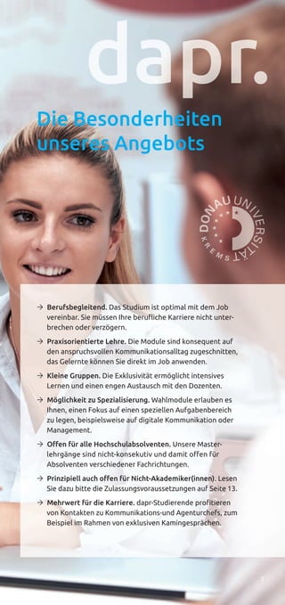 7
Die Besonderheiten
unseres Angebots
Ò Berufsbegleitend. Das Studium ist optimal mit dem Job
vereinbar. Sie müssen Ihre beruﬂiche Karriere nicht unter-
brechen oder verzögern.
Ò Praxisorientierte Lehre. Die Module sind konsequent auf
den anspruchsvollen Kommunikationsalltag zugeschnitten,
das Gelernte können Sie direkt im Job anwenden.
Ò Kleine Gruppen. Die Exklusivität ermöglicht intensives
Lernen und einen engen Austausch mit den Dozenten.
Ò Möglichkeit zu Spezialisierung. Wahlmodule erlauben es
Ihnen, einen Fokus auf einen speziellen Aufgabenbereich
zu legen, beispielsweise auf digitale Kommunikation oder
Management.
Ò Oﬀen für alle Hochschulabsolventen. Unsere Master-
lehrgänge sind nicht-konsekutiv und damit offen für
Absolventen verschiedener Fachrichtungen.
Ò Prinzipiell auch oﬀen für Nicht-Akademiker(innen). Lesen
Sie dazu bitte die Zulassungsvoraussetzungen auf Seite 13.
Ò Mehrwert für die Karriere. dapr-Studierende profitieren
von Kontakten zu Kommunikations-und Agenturchefs, zum
Beispiel im Rahmen von exklusiven Kamingesprächen.
 