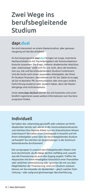 8 | dapr.de/master
dapr.dual
Sie sind interessiert an einem Masterstudium, aber genauso
neugierig auf das Berufsleben?
Im Karriereprogramm dapr.dual bringen wir junge, motivierte
Nachwuchstalente mit Top-Arbeitgebern der Kommunikations-
branche zusammen. Die Frage „Höherer akademischer Abschluss
oder Jobeinstieg?” stellt sich für uns nicht, denn die Kombina-
tion aus Job und berufsbegleitendem Studium funktioniert.
Und die Suche nach einem passenden Arbeitgeber, der Ihnen
Ihr Studium finanziert, übernehmen wir für Sie. Dabei ist es egal,
ob Sie im Bachelor PR, Kommunikation oder eine ganz andere
Fachrichtung studieren oder studiert haben, denn die Master-
lehrgänge sind nicht-konsekutiv.
Unter www.dapr.de/dual können Sie sich kostenlos und unver-
bindlich registrieren sowie weitere Informationen zum Karriere-
programm finden.
Individuell
Sie haben den Jobeinstieg geschafft oder arbeiten als Nicht-
Akademiker bereits seit Jahren in der Kommunikationsbranche
und möchten Ihre tägliche Arbeit nun mit theoretischem Wissen
untermauern? Sie haben einen Einstiegsjob in Aussicht und mit
Ihrem Arbeitgeber schon über ein berufsbegleitendes Studium
verhandelt? Sie möchten als Quereinsteiger in der Kommuni-
kationsbranche durchstarten?
Die Lerngruppen in unserem berufsbegleitenden Master sind
bunt durchmischt, da die Wege dorthin vielfältig sind, sowohl
was die Finanzierung als auch den Zugang angeht: Treffen Sie
Absprachen mit Ihrem Arbeitgeber hinsichtlich einer finanziellen
oder zeitlichen Unterstützung oder sprechen Sie mit uns über
Möglichkeiten der Finanzierung. Und zum Studium zulassen
können wir Sie entweder als Akademiker – gleich welcher Fach-
richtung – oder aufgrund gleichwertiger Berufserfahrung.
Zwei Wege ins
berufsbegleitende
Studium
 