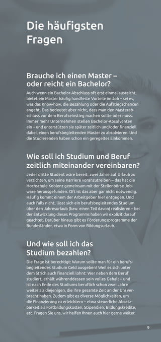 9
Brauche ich einen Master –
oder reicht ein Bachelor?
Auch wenn ein Bachelor-Abschluss oft erst einmal ausreicht,
bietet ein Master häufig handfeste Vorteile im Job – sei es,
was das Know-how, die Bezahlung oder die Aufstiegschancen
angeht. Das bedeutet aber nicht, dass man den Masterab-
schluss vor dem Berufseinstieg machen sollte oder muss.
Immer mehr Unternehmen stellen Bachelor-Absolventen
ein – und unterstützen sie später zeitlich und/oder finanziell
dabei, einen berufsbegleitenden Master zu absolvieren. Und
die Studierenden haben schon ein geregeltes Einkommen.
Wie soll ich Studium und Beruf
zeitlich miteinander vereinbaren?
Jeder dritte Student wäre bereit, zwei Jahre auf Urlaub zu
verzichten, um seine Karriere voranzutreiben – das hat die
Hochschule Koblenz gemeinsam mit der Stellenbörse Job-
ware herausgefunden. Oft ist das aber gar nicht notwendig.
Häufig kommt einem der Arbeitgeber hier entgegen. Und
auch falls nicht, lässt sich ein berufsbegleitendes Studium
über den Jahresurlaub (bzw. einen Teil davon) realisieren – bei
der Entwicklung dieses Programms haben wir explizit darauf
geachtet. Darüber hinaus gibt es Förderungsprogramme der
Bundesländer, etwa in Form von Bildungsurlaub.
Und wie soll ich das
Studium bezahlen?
Die Frage ist berechtigt: Warum sollte man für ein berufs-
begleitendes Studium Geld ausgeben? Weil es sich unter
dem Strich auch finanziell lohnt: Wer neben dem Beruf
studiert, erhält währenddessen sein volles Gehalt – und
ist nach Ende des Studiums beruflich schon zwei Jahre
weiter als diejenigen, die ihre gesamte Zeit an der Uni ver-
bracht haben. Zudem gibt es diverse Möglichkeiten, um
die Finanzierung zu erleichtern – etwa steuerliche Absetz-
barkeit als Fortbildungskosten, Stipendien, Bildungskredite,
etc. Fragen Sie uns, wir helfen Ihnen auch hier gerne weiter.
Die häuﬁgsten
Fragen
 