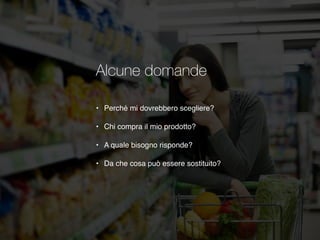 Alcune domande
• Perché mi dovrebbero scegliere?
• Chi compra il mio prodotto?
• A quale bisogno risponde?
• Da che cosa può essere sostituito?
 