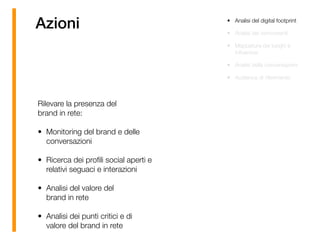 Azioni • Analisi del digital footprint
• Analisi dei concorrenti
• Mappatura dei luoghi e
inﬂuencer
• Analisi della conversazioni
• Audience di riferimento
Rilevare la presenza del 
brand in rete:
• Monitoring del brand e delle
conversazioni
• Ricerca dei proﬁli social aperti e
relativi seguaci e interazioni
• Analisi del valore del  
brand in rete
• Analisi dei punti critici e di
valore del brand in rete
 