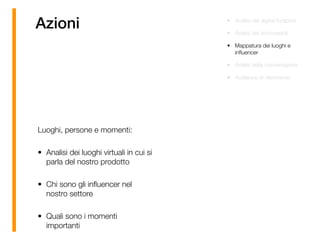 Azioni • Analisi del digital footprint
• Analisi dei concorrenti
• Mappatura dei luoghi e
inﬂuencer
• Analisi della conversazioni
• Audience di riferimento
Luoghi, persone e momenti:
• Analisi dei luoghi virtuali in cui si
parla del nostro prodotto
• Chi sono gli inﬂuencer nel
nostro settore
• Quali sono i momenti
importanti
 