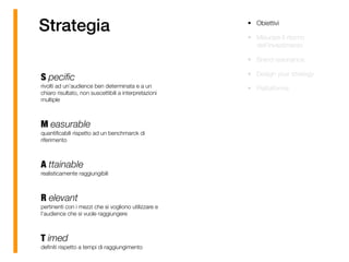 Strategia
S peciﬁc 
rivolti ad un’audience ben determinata e a un
chiaro risultato, non suscettibili a interpretazioni
multiple 
M easurable 
quantiﬁcabili rispetto ad un benchmarck di
riferimento 
A ttainable 
realisticamente raggiungibili 
R elevant 
pertinenti con i mezzi che si vogliono utilizzare e
l’audience che si vuole raggiungere 
T imed 
deﬁniti rispetto a tempi di raggiungimento
• Obiettivi
• Misurare il ritorno
dell’investimento
• Brand resonance
• Design your strategy
• Piattaforma
 