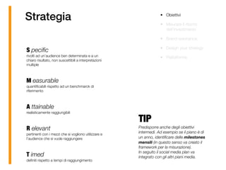 Strategia
S peciﬁc 
rivolti ad un’audience ben determinata e a un
chiaro risultato, non suscettibili a interpretazioni
multiple 
M easurable 
quantiﬁcabili rispetto ad un benchmarck di
riferimento 
A ttainable 
realisticamente raggiungibili 
R elevant 
pertinenti con i mezzi che si vogliono utilizzare e
l’audience che si vuole raggiungere 
T imed 
deﬁniti rispetto a tempi di raggiungimento
TIP
Predisporre anche degli obiettivi
intermedi. Ad esempio se il piano è di
un anno, identiﬁcare delle milestones
mensili (in questo senso va creato il
framework per la misurazione). 
In seguito il social media plan va
integrato con gli altri piani media.
• Obiettivi
• Misurare il ritorno
dell’investimento
• Brand resonance
• Design your strategy
• Piattaforma
 
