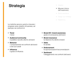 Strategia
Le metriche servono quindi a misurare i
progressi verso obiettivi di business, ad
esempio nei confronti di: 
• Trend 
i trend
• Audience/community 
il pubblico raccolto attorno al brand
• Behavior 
i comportamenti nei confronti del brand
e dei suoi canali
• Inﬂuence 
il grado di inﬂuenza
• Brand lift / brand awareness 
grado di conoscenza del brand
• Brand resonance 
la relazione fra cliente e brand
• Sales 
le vendite
• Endorsement 
le sponsorizzazioni/raccomandazioni
• Sentiment 
l’atteggiamento nei confronti del brand
• Obiettivi
• Misurare il ritorno
dell’investimento
• Brand resonance
• Design your strategy
• Piattaforma
 