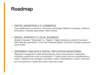 Roadmap
• DIGITAL MARKETING E E-COMMERCE 
Cosa signiﬁca fare e-commerce / Strumenti e tecnologie/ Obiettivi di marketing / Attività di
promozione / Cassetta degli attrezzi / Best Practice
• DIGITAL STRATEGY E LOCAL BUSINESS 
Modelli di business “Tradizionale” vs. “Digitale” / Digital marketing e obiettivi di business /
Dall’analisi alla misurazione / Come fare marketing digitale / Strumenti, template e glossario
Case studies
• SENTIMENT ANALISYS E DIGITAL REPUTATION MONITORING 
Reputation management: analisi del passaparola online e del sentiment / Multimedia
monitoring, piattaforme social e conversazioni / L’utilizzo pratico dei tool di pianiﬁcazione e
analisi / I bigdata come vantaggio competitivo: analisi, interpretazione e sintesi / Strumenti
per il tracciamento e l’analisi dei risultati, lettura dei risultati 
 