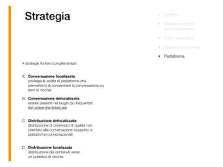 Strategia • Obiettivi
• Misurare il ritorno
dell’investimento
• Brand resonance
• Design your strategy
• Piattaforma
4 strategie fra loro complementari: 
A. Conversazione focalizzata 
privilegia la scelta di piattaforme che
permettono di concentrare la conversazione su
temi di nicchia
B. Conversazione defocalizzata 
essere presenti nei luoghi più frequentati  
ﬁsh where the ﬁshes are 
C. Distribuzione defocalizzata 
distribuzione di contenuto di qualità non
orientato alla conversazione (supporto a
piattaforme conversazionali) 
D. Distribuzione focalizzata 
distribuzione dei contenuti verso  
un pubblico di nicchia
 