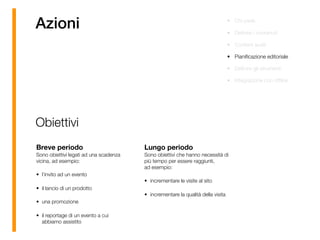 Azioni • Chi parla
• Deﬁnire i contenuti
• Content audit
• Pianiﬁcazione editoriale
• Deﬁnire gli strumenti
• Integrazione con ofﬂine
Breve periodo 
Sono obiettivi legati ad una scadenza
vicina, ad esempio:
• l’invito ad un evento
• il lancio di un prodotto
• una promozione
• il reportage di un evento a cui
abbiamo assistito
Lungo periodo 
Sono obiettivi che hanno necessità di
più tempo per essere raggiunti,  
ad esempio:
• incrementare le visite al sito
• incrementare la qualità della visita
Obiettivi
 
