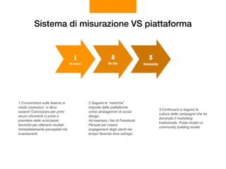 Sistema di misurazione VS piattaforma
Community
3
No like
2
No feature
1
1.Concentrarsi sulle feature in
modo ossessivo: ci devo
essere! Colonizzare per primi
alcuni strumenti ci porta a
prendere delle scorciatoie
tecniche per ottenere risultati
immediatamente percepibili ma
evanescenti.
2.Seguire le “metriche”
imposte dalle piattaforme
come stratagemmi di social
design.  
Ad esempio i fan di Facebook.
Pensati per creare
engagement degli utenti nel
tempo facendo leva sull’ego.
3.Continuare a seguire la
cultura delle campagne che ha
dominato il marketing
tradizionale. Pulse model vs
community building model
 