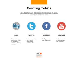 Counting metrics
Sono quelle determinate dalla piattaforma, possono variare nel tempo. 
Sono la base della nostra analisi ma è importante inserirle in un contesto.  
Ad esempio: le variazioni nel tempo.
Iscritti, visualizzazioni
al canale, ai video,
Like, commenti.
YOU TUBE
Like, Engagement,
Reach, Impression.
FACEBOOK
Followers, menzioni,
liste in cui si è
inseriti, tweet
preferiti da altri.
TWITTER
Visite, visitatori,
pagine viste, tempo
di permanenza,
citazioni di altri blog,
commenti.
BLOG
 