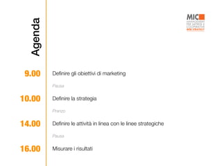 Agenda
9.00 Deﬁnire gli obiettivi di marketing
10.00 Deﬁnire la strategia
Pausa
Pranzo
14.00 Deﬁnire le attività in linea con le linee strategiche
16.00 Misurare i risultati
Pausa
 