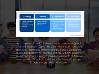 Corpo livello unoIl primo passo è quello di allineare social media strategy agli
obiettivi di business. Capire che cosa misurare per monitorare
gli obiettivi. Individuare le metriche di business e associarle a
quelle delle piattaforme (counting metrics). Valutare le risorse
interne dell’azienda e programmare eventualmente un training
se necessario. Tecnologia, individuare il software corretto per
le proprie esigenze de necessario!
 