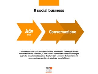 Il social business
Push
Adv Conversazione
La conversazione è un passaggio interno all’azienda: passaggio ad una
diﬀerente cultura aziendale, a tutti i livelli. Dalla costruzione di campagne
push alla creazione di relazioni durature con i pubblici di riferimento. E’
necessario per rendere le strategie social eﬃcaci.
 