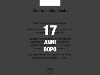 Cluetrain Manifesto
I mercati sono conversazioni.
I mercati sono fatti di esseri umani, non
di segmenti demograﬁci.
Queste conversazioni in rete stanno
facendo nascere nuove forme di
organizzazione sociale e un nuovo
scambio della conoscenza.
Le aziende devono capire che i loro
mercati ridono spesso. Di loro.
17
ANNI
DOPO
 