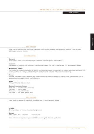 A R M O U R E D C A B L E S P V C I N S U L A T E D 0 . 6 / 1 K V
D E S C R I P T I O N
Single core and multicore cables with copper or aluminium conductors, PVC insulated, armoured and PVC sheathed. Cables are rated
0.6/1 KV and conform to IEC: 502.
C O N S T R U C T I O N
Conductor
Plain circular or sector, solid or stranded, copper or aluminium conductors, per IEC:228 class 1 and 2.
Insulation
Heat resistive PVC type 5 to BS6746 rated 85°C for continuous operation (PVC type 1 to BS6746 rated 70°C also available on request).
Assembly and bedding
Two, three or four insulated cores are laid up, filled with non-hygroscopic material compatible with the insulation and covered with layer of PVC
bedding which may be an integral part of the filling (the bedding for single core cable shall consist of taped bedding).
Armour
For single core cables, a layer of aluminium wires applied concentrically over taped bedding. For multicore cables, galvanized steel tape or
galvanized steel wires applied helically over PVC bedding.
Sheath
PVC type ST2 to IEC 502, colour black.
Colours for core identification
Single core - red (black colour on request)
Two cores - red and black
Three cores - red, yellow and blue
Four cores - red, yellow, blue and black
A P P L I C AT I O N
These cables are designed for underground burial where there is a risk of mechanical damage.
TO ORDER
Order by catalogue number, quantity and packaging required.
Example
FJM4-11A-A01 8km (16x500m) on wooden reels
Note: In the interests of product improvement, SCC reserve the right to alter cable specifications.
LOW VOLTAGE
P A G E S I X T E E N
SECTION3
 