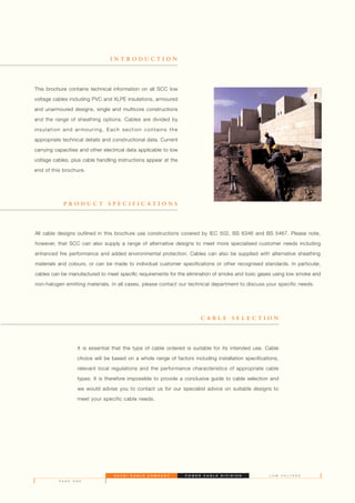 This brochure contains technical information on all SCC low
voltage cables including PVC and XLPE insulations, armoured
and unarmoured designs, single and multicore constructions
and the range of sheathing options. Cables are divided by
insulation and armouring. Each section contains the
appropriate technical details and constructional data. Current
carrying capacities and other electrical data applicable to low
voltage cables, plus cable handling instructions appear at the
end of this brochure.
I N T R O D U C T I O N
P R O D U C T S P E C I F I C A T I O N S
C A B L E S E L E C T I O N
It is essential that the type of cable ordered is suitable for its intended use. Cable
choice will be based on a whole range of factors including installation specifications,
relevant local regulations and the performance characteristics of appropriate cable
types. It is therefore impossible to provide a conclusive guide to cable selection and
we would advise you to contact us for our specialist advice on suitable designs to
meet your specific cable needs.
S A U D I C A B L E C O M P A N Y P O W E R C A B L E D I V I S I O N
P A G E O N E
L O W V O L T A G E
All cable designs outlined in this brochure use constructions covered by IEC 502, BS 6346 and BS 5467. Please note,
however, that SCC can also supply a range of alternative designs to meet more specialised customer needs including
enhanced fire performance and added environmental protection. Cables can also be supplied with alternative sheathing
materials and colours, or can be made to individual customer specifications or other recognised standards. In particular,
cables can be manufactured to meet specific requirements for the elimination of smoke and toxic gases using low smoke and
non-halogen emitting materials. In all cases, please contact our technical department to discuss your specific needs.
 