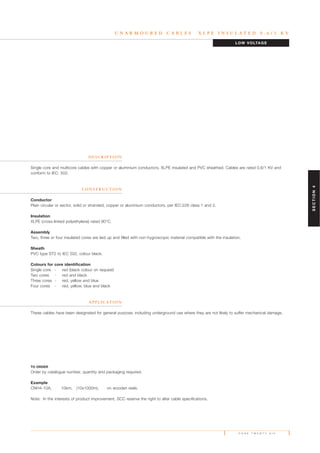 P A G E T W E N T Y S I X
U N A R M O U R E D C A B L E S X L P E I N S U L A T E D 0 . 6 / 1 K V
D E S C R I P T I O N
Single core and multicore cables with copper or aluminium conductors, XLPE insulated and PVC sheathed. Cables are rated 0.6/1 KV and
conform to IEC: 502.
C O N S T R U C T I O N
Conductor
Plain circular or sector, solid or stranded, copper or aluminium conductors, per IEC:228 class 1 and 2.
Insulation
XLPE (cross-linked polyethylene) rated 90°C.
Assembly
Two, three or four insulated cores are laid up and filled with non-hygroscopic material compatible with the insulation.
Sheath
PVC type ST2 to IEC 502, colour black.
Colours for core identification
Single core - red (black colour on request)
Two cores - red and black
Three cores - red, yellow and blue
Four cores - red, yellow, blue and black
A P P L I C AT I O N
These cables have been designated for general purpose, including underground use where they are not likely to suffer mechanical damage.
TO ORDER
Order by catalogue number, quantity and packaging required.
Example
CNH4-10A, 10km, (10x1000m), on wooden reels.
Note: In the interests of product improvement, SCC reserve the right to alter cable specifications.
LOW VOLTAGE
SECTION4
 