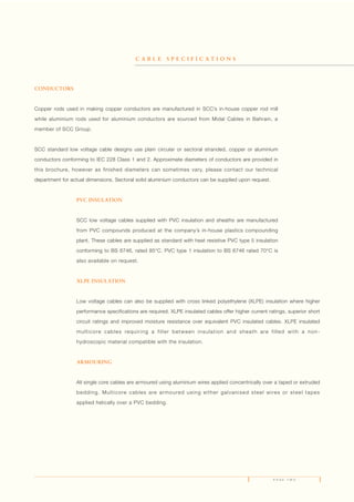 P A G E T W O
CONDUCTORS
Copper rods used in making copper conductors are manufactured in SCC’s in-house copper rod mill
while aluminium rods used for aluminium conductors are sourced from Midal Cables in Bahrain, a
member of SCC Group.
SCC standard low voltage cable designs use plain circular or sectoral stranded, copper or aluminium
conductors conforming to IEC 228 Class 1 and 2. Approximate diameters of conductors are provided in
this brochure, however as finished diameters can sometimes vary, please contact our technical
department for actual dimensions. Sectoral solid aluminium conductors can be supplied upon request.
PVC INSULATION
SCC low voltage cables supplied with PVC insulation and sheaths are manufactured
from PVC compounds produced at the company’s in-house plastics compounding
plant. These cables are supplied as standard with heat resistive PVC type 5 insulation
conforming to BS 6746, rated 85°C. PVC type 1 insulation to BS 6746 rated 70°C is
also available on request.
XLPE INSULATION
Low voltage cables can also be supplied with cross linked polyethylene (XLPE) insulation where higher
performance specifications are required. XLPE insulated cables offer higher current ratings, superior short
circuit ratings and improved moisture resistance over equivalent PVC insulated cables. XLPE insulated
multicore cables requiring a filler between insulation and sheath are filled with a non-
hydroscopic material compatible with the insulation.
ARMOURING
All single core cables are armoured using aluminium wires applied concentrically over a taped or extruded
bedding. Multicore cables are armoured using either galvanised steel wires or steel tapes
applied helically over a PVC bedding.
C A B L E S P E C I F I C A T I O N S
 