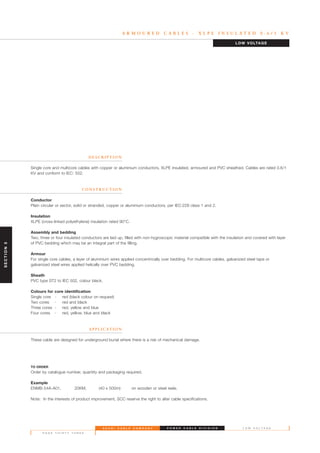 S A U D I C A B L E C O M P A N Y
P A G E T H I R T Y T H R E E
L O W V O L T A G EP O W E R C A B L E D I V I S I O N
A R M O U R E D C A B L E S - X L P E I N S U L A T E D 0 . 6 / 1 K V
D E S C R I P T I O N
Single core and multicore cables with copper or aluminium conductors, XLPE insulated, armoured and PVC sheathed. Cables are rated 0.6/1
KV and conform to IEC: 502.
C O N S T R U C T I O N
Conductor
Plain circular or sector, solid or stranded, copper or aluminium conductors, per IEC:228 class 1 and 2.
Insulation
XLPE (cross-linked polyethylene) insulation rated 90°C.
Assembly and bedding
Two, three or four insulated conductors are laid up, filled with non-hygroscopic material compatible with the insulation and covered with layer
of PVC bedding which may be an integral part of the filling.
Armour
For single core cables, a layer of aluminium wires applied concentrically over bedding. For multicore cables, galvanized steel tape or
galvanized steel wires applied helically over PVC bedding.
Sheath
PVC type ST2 to IEC 502, colour black.
Colours for core identification
Single core - red (black colour on request)
Two cores - red and black
Three cores - red, yellow and blue
Four cores - red, yellow, blue and black
A P P L I C AT I O N
These cable are designed for underground burial where there is a risk of mechanical damage.
TO ORDER
Order by catalogue number, quantity and packaging required.
Example
ENMB-54A-A01, 20KM, (40 x 500m) on wooden or steel reels.
Note: In the interests of product improvement, SCC reserve the right to alter cable specifications.
LOW VOLTAGE
SECTION5
 