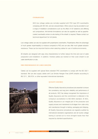 OVERSHEATHS
SCC low voltage cables are normally supplied with PVC type ST2 oversheaths
complying with IEC 502, and are coloured black. Other colours may be provided to suit
a range of installation considerations such as the effect of UV radiations and differing
soil compositions. Anti-termite formulations can also be supplied as well as graphite-
coated oversheaths where on-site testing of the sheath is required. Please contact our
technical department for full details.
Low voltage cables can also be supplied with polyethylene oversheaths. Polyethylene offers the advantage
of much greater impermeability to moisture compared to PVC and can also offer much greater abrasion
resistance. These can be important factors when selecting cables for use in hostile environments.
All sheaths are designed with easy strip characteristics to further reduce the time and cost of cable
preparation and installation. In addition, finished cables are marked on their outer sheath to aid
cable identification on site.
FIRE PERFORMANCE OF CABLE SHEATHS
Cables can be supplied with special flame retardant PVC oversheaths to comply with the IEC 332-1
standard. We can also supply cables with Low Smoke Halogen Free (LSHF) sheaths according to
BS 7211, BS 6724, or other equivalent international standards.
QUALITY ASSURED
Effective Quality Assurance procedures are essential to ensure
the consistency and long term reliability and performance of
all products. SCC has always recognised the importance of
Quality Assurance and this commitment is reflected in the
company’s accreditation to ISO 9002 standard. At SCC,
Quality Assurance is an integral part of the production and
supply process and maintained at all stages from order entry
and manufacture through to testing, packaging and shipping.
All Quality Assurance procedures are regularly audited by
international standards organisations and all routine voltage
testing is carried out to more stringent levels than that
required by standard specifications.
S A U D I C A B L E C O M P A N Y P O W E R C A B L E D I V I S I O N
P A G E T H R E E
L O W V O L T A G E
 